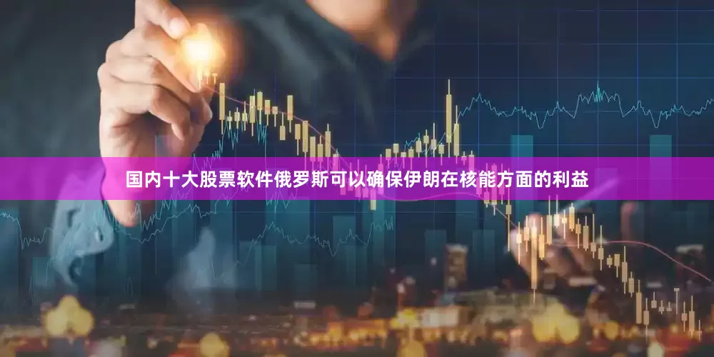 国内十大股票软件俄罗斯可以确保伊朗在核能方面的利益