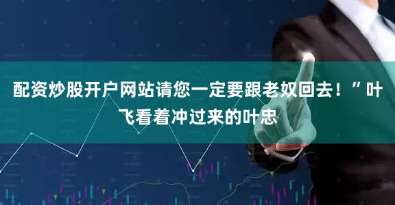 配资炒股开户网站请您一定要跟老奴回去！”叶飞看着冲过来的叶忠