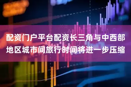 配资门户平台配资长三角与中西部地区城市间旅行时间将进一步压缩
