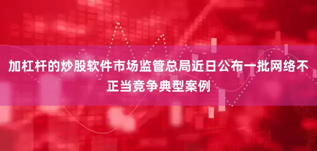 加杠杆的炒股软件市场监管总局近日公布一批网络不正当竞争典型案例