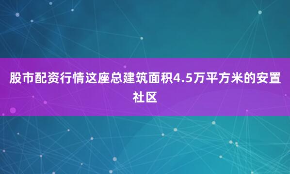 股市配资行情这座总建筑面积4.5万平方米的安置社区