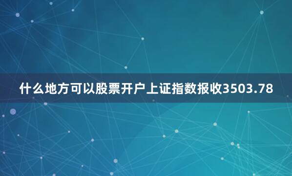 什么地方可以股票开户上证指数报收3503.78