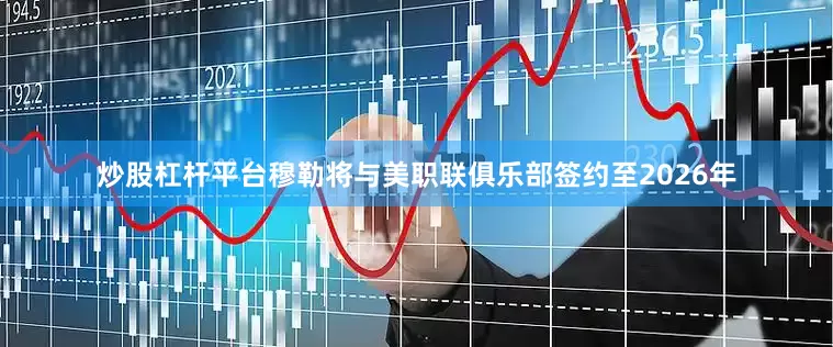 炒股杠杆平台穆勒将与美职联俱乐部签约至2026年