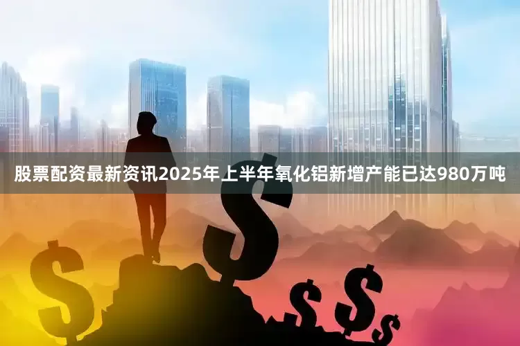股票配资最新资讯2025年上半年氧化铝新增产能已达980万吨