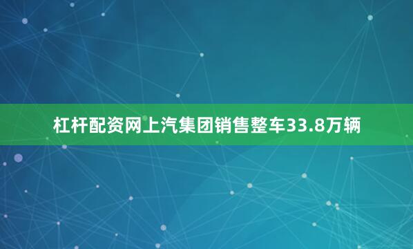 杠杆配资网上汽集团销售整车33.8万辆
