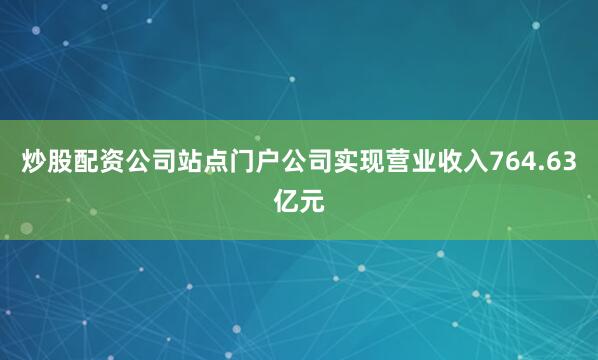 炒股配资公司站点门户公司实现营业收入764.63亿元
